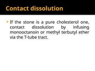 Contact dissolution
 If the stone is a pure cholesterol one,
contact dissolution by infusing
monooctanoin or methyl terbutyl ether
via the T-tube tract.
 