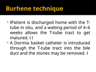 Burhene technique
 Patient is discharged home with the T-
„
tube in situ, and a waiting period of 4–6
weeks allows the T-tube tract to get
matured. „ „
 A Dormia basket catheter is introduced
through the T-tube tract into the bile
duct and the stones may be removed. „
 