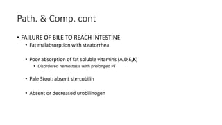Path. & Comp. cont
• FAILURE OF BILE TO REACH INTESTINE
• Fat malabsorption with steatorrhea
• Poor absorption of fat soluble vitamins (A,D,E,K)
• Disordered hemostasis with prolonged PT
• Pale Stool: absent stercobilin
• Absent or decreased urobilinogen
 