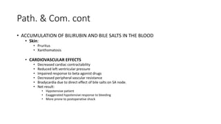 Path. & Com. cont
• ACCUMULATION OF BILIRUBIN AND BILE SALTS IN THE BLOOD
• Skin:
• Pruritus
• Xanthomatosis
• CARDIOVASCULAR EFFECTS
• Decreased cardiac contractability
• Reduced left ventricular pressure
• Impaired response to beta agonist drugs
• Decreased peripheral vascular resistance
• Bradycardia due to direct effect of bile salts on SA node.
• Net result:
• Hypotensive patient
• Exaggerated hypotensive response to bleeding
• More prone to postoperative shock
 