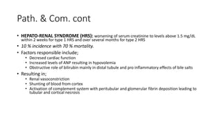 Path. & Com. cont
• HEPATO-RENAL SYNDROME (HRS): worsening of serum creatinine to levels above 1.5 mg/dL
within 2 weeks for type 1 HRS and over several months for type 2 HRS
• 10 % incidence with 70 % mortality.
• Factors responsible include;
• Decresed cardiac function
• Increased levels of ANP resulting in hypovolemia
• Obstructive role of bilirubin mainly in distal tubule and pro inflammatory effects of bile salts
• Resulting in;
• Renal vasoconstriction
• Shunting of blood from cortex
• Activation of complement system with peritubular and glomerular fibrin deposition leading to
tubular and cortical necrosis
 