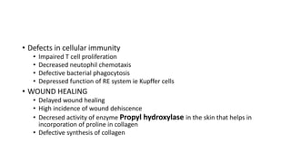 • Defects in cellular immunity
• Impaired T cell proliferation
• Decreased neutophil chemotaxis
• Defective bacterial phagocytosis
• Depressed function of RE system ie Kupffer cells
• WOUND HEALING
• Delayed wound healing
• High incidence of wound dehiscence
• Decresed activity of enzyme Propyl hydroxylase in the skin that helps in
incorporation of proline in collagen
• Defective synthesis of collagen
 