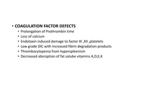 • COAGULATION FACTOR DEFECTS
• Prolongation of Prothrombin time
• Loss of calcium
• Endotoxin induced damage to factor XI ,XII ,platelets
• Low grade DIC with increased fibrin degradation products
• Thrombocytopenia from hyperspleenism
• Decreased absroption of fat solube vitamins A,D,E,K
 
