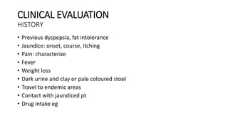 CLINICAL EVALUATION
HISTORY
• Previous dyspepsia, fat intolerance
• Jaundice: onset, course, itching
• Pain: characterize
• Fever
• Weight loss
• Dark urine and clay or pale coloured stool
• Travel to endemic areas
• Contact with jaundiced pt
• Drug intake eg
 