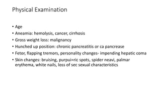 Physical Examination
• Age
• Aneamia: hemolysis, cancer, cirrhosis
• Gross weight loss: malignancy
• Hunched up position: chronic pancreatitis or ca pancrease
• Fetor, flapping tremors, personality changes- impending hepatic coma
• Skin changes: bruising, purpui=ric spots, spider neavi, palmar
erythema, white nails, loss of sec sexual characteristics
 