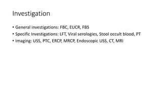 Investigation
• General investigations: FBC, EUCR, FBS
• Specific Investigations: LFT, Viral serologies, Stool occult blood, PT
• Imaging: USS, PTC, ERCP, MRCP, Endoscopic USS, CT, MRI
 
