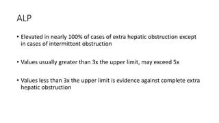 ALP
• Elevated in nearly 100% of cases of extra hepatic obstruction except
in cases of intermittent obstruction
• Values usually greater than 3x the upper limit, may exceed 5x
• Values less than 3x the upper limit is evidence against complete extra
hepatic obstruction
 
