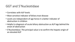 GGT and 5’Nucleotidase
• Correlates with ALP levels
• Most sensitive indicator of biliary tract disease
• Levels are independent of age hence it a better indicator of
obstruction in children
• Helpful in diagnosis of acute biliary obstruction as ALP lags behind the
onset of obstruction
• 5’Nucleotidase: The principal value is to confirm the hepatic origin of
an elevated ALP
 