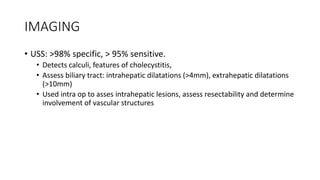 IMAGING
• USS: >98% specific, > 95% sensitive.
• Detects calculi, features of cholecystitis,
• Assess biliary tract: intrahepatic dilatations (>4mm), extrahepatic dilatations
(>10mm)
• Used intra op to asses intrahepatic lesions, assess resectability and determine
involvement of vascular structures
 