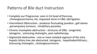 Patterns of Bile duct Instruction
• Complete our Progressive: seen in CA head of Pancreas
,cholangiocarcinoma, etc, impacted stone in CBD, cbd ligation.
• Intermittent Obstruction : produces fluctuating jaundice ; gall stones
,periampulary tumours, intrabiliary parasites
• Chronic incomplete obstruction : strictures of CBG; congenital,
iatrogenic , sclerosing cholangitis, post radiotherapy
• Segmental obstruction : one or more isolated segment of the intra
hepatic biliary tree ate obstructed. Iatrogenic , hepathodochlithiasis ,
Sclerosing cholangitis , cholangiocarcinoma
 