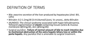DEFINITION OF TERMS
• Bile: exocrine secretion of the liver produced by hepatocytes (chol. Bili,
salts)
• Bilirubin: 0.2-1.2mg/dl (3.4-6.8umol/L)conj. Vs unconj., delta-Bilirubin
• JAUNDICE: The clinical syndrome associated with hyper-bilirubinaemia.
Yellowish pigmentation of elastin containing tissues {sclera & mucous
membrane (@3mg/dl), skin (@6mg/dl)}
• Surgical jaundice:. Failure of normal amount of bile to reach intestine due
to mechanical obstruction of the extra hepatic biliary tree or within the
porta hepatis. Any jaundice that is amenable to surgical treatment.
 