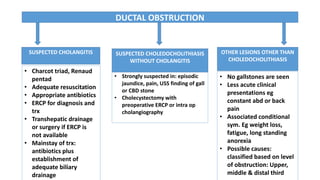 DUCTAL OBSTRUCTION
SUSPECTED CHOLANGITIS SUSPECTED CHOLEDOCHOLITHIASIS
WITHOUT CHOLANGITIS
OTHER LESIONS OTHER THAN
CHOLEDOCHOLITHIASIS
• Charcot triad, Renaud
pentad
• Adequate resuscitation
• Appropriate antibiotics
• ERCP for diagnosis and
trx
• Transhepatic drainage
or surgery if ERCP is
not available
• Mainstay of trx:
antibiotics plus
establishment of
adequate biliary
drainage
• Strongly suspected in: episodic
jaundice, pain, USS finding of gall
or CBD stone
• Cholecystectomy with
preoperative ERCP or intra op
cholangiography
• No gallstones are seen
• Less acute clinical
presentations eg
constant abd or back
pain
• Associated conditional
sym. Eg weight loss,
fatigue, long standing
anorexia
• Possible causes:
classified based on level
of obstruction: Upper,
middle & distal third
 