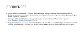 REFRRENCES
• Phillipo L Chalya etal, Emmanuel S Kanumba, Mabula Mchembe: Etiological spectrum and treatment outcome of
Obstructive jaundice at a University teaching Hospital in northwestern Tanzania: A diagnostic and therapeutic challenges.
BioMed Central Ltd. 23 May 2011
• Di Bisceglie AM, Oettle GJ, Hodkinson HJ, Segal I: Obstructive jaundice in the South African black population.
(https://www.ncbi.nlm.nih.gov/pubmed/3782751)
• Thiago Gomes Romano, Jose mauro vieira junior: Do Biliary Salts Have Role on Acute Kidney Injury Development? Journal
of clinical Medicine Research 2015 Sep; 7(9): 667–671. (https://www.ncbi.nlm.nih.gov/pmc/articles/PMC4522982/#)
 