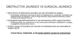 OBSTRUCTIVE JAUNDICE VS SURGICAL JAUNDICE
• Some forms of obstructive jaundice are not amenable to surgery
• Intrahepatic cholestasis occuring at levels of hepatocytes or canalicular membrane eg
hepatocellular ds (hepatitis- viral or drug induced), drug induced cholestasis, biliary
cirrhosis and alcoholic liver ds
• Conjugated hyperbilirubineamia is not synonymous with surgical jaundice
• In hepatocellular ds, interference in the three levels of bilirubin metabolism ie uptake,
conjugation and excretion occurs
• Certain causes of Jaundice are not due to cholestasis but are amenable to
surgery eg HS
OUR FOCUS, THEREFORE, IS ON EXTRA HEPATIC CAUSES OF CHOLESTASIS
 