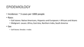 EPIDEMIOLOGY
• Incidence: ~ 5 cases per 1000 people
• Race:
• Gall stones: Native Americans, Hispanics and Europeans > Africans and Asians
• Malignant causes: Africa, East Asia, Northern India, South America
• Sex
• Gall Stones: females > males
 