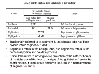 • Traditionally referred to as segment 1, the caudate lobe has been
divided into 2 segments: 1 and 9.
• Segment 1 refers to the Spiegel lobe, and segment 9 refers to the
paracaval portion and caudate process
• Reidel lobe refers to a ‘‘tongue-like projection of the anterior border
of the right lobe of the liver to the right of the gallbladder’’ below the
costal margin. It is not a true anatomic lobe, but is a normal variant
of segments 5 and 6
 