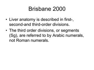 Brisbane 2000
• Liver anatomy is described in first-,
second-and third-order divisions.
• The third order divisions, or segments
(Sg), are referred to by Arabic numerals,
not Roman numerals.
 