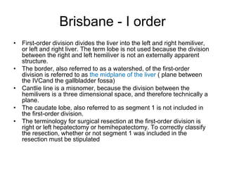 Brisbane - I order
• First-order division divides the liver into the left and right hemiliver,
or left and right liver. The term lobe is not used because the division
between the right and left hemiliver is not an externally apparent
structure.
• The border, also referred to as a watershed, of the first-order
division is referred to as the midplane of the liver ( plane between
the IVCand the gallbladder fossa)
• Cantlie line is a misnomer, because the division between the
hemilivers is a three dimensional space, and therefore technically a
plane.
• The caudate lobe, also referred to as segment 1 is not included in
the first-order division.
• The terminology for surgical resection at the first-order division is
right or left hepatectomy or hemihepatectomy. To correctly classify
the resection, whether or not segment 1 was included in the
resection must be stipulated
 
