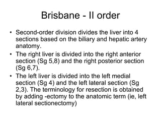 Brisbane - II order
• Second-order division divides the liver into 4
sections based on the biliary and hepatic artery
anatomy.
• The right liver is divided into the right anterior
section (Sg 5,8) and the right posterior section
(Sg 6,7).
• The left liver is divided into the left medial
section (Sg 4) and the left lateral section (Sg
2,3). The terminology for resection is obtained
by adding -ectomy to the anatomic term (ie, left
lateral sectionectomy)
 