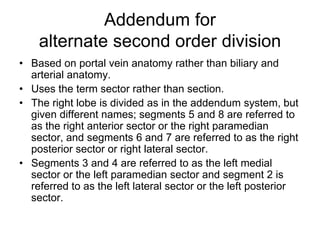 Addendum for
alternate second order division
• Based on portal vein anatomy rather than biliary and
arterial anatomy.
• Uses the term sector rather than section.
• The right lobe is divided as in the addendum system, but
given different names; segments 5 and 8 are referred to
as the right anterior sector or the right paramedian
sector, and segments 6 and 7 are referred to as the right
posterior sector or right lateral sector.
• Segments 3 and 4 are referred to as the left medial
sector or the left paramedian sector and segment 2 is
referred to as the left lateral sector or the left posterior
sector.
 