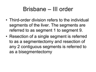 Brisbane – III order
• Third-order division refers to the individual
segments of the liver. The segments are
referred to as segment 1 to segment 9.
• Resection of a single segment is referred
to as a segmentectomy and resection of
any 2 contiguous segments is referred to
as a bisegmentectomy
 