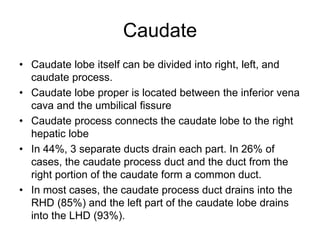 Caudate
• Caudate lobe itself can be divided into right, left, and
caudate process.
• Caudate lobe proper is located between the inferior vena
cava and the umbilical fissure
• Caudate process connects the caudate lobe to the right
hepatic lobe
• In 44%, 3 separate ducts drain each part. In 26% of
cases, the caudate process duct and the duct from the
right portion of the caudate form a common duct.
• In most cases, the caudate process duct drains into the
RHD (85%) and the left part of the caudate lobe drains
into the LHD (93%).
 