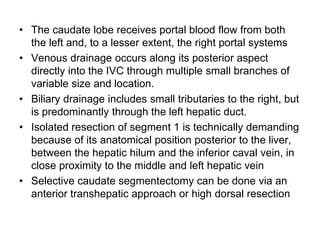 • The caudate lobe receives portal blood flow from both
the left and, to a lesser extent, the right portal systems
• Venous drainage occurs along its posterior aspect
directly into the IVC through multiple small branches of
variable size and location.
• Biliary drainage includes small tributaries to the right, but
is predominantly through the left hepatic duct.
• Isolated resection of segment 1 is technically demanding
because of its anatomical position posterior to the liver,
between the hepatic hilum and the inferior caval vein, in
close proximity to the middle and left hepatic vein
• Selective caudate segmentectomy can be done via an
anterior transhepatic approach or high dorsal resection
 
