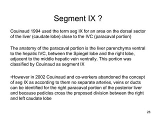 Segment IX ?
Couinaud 1994 used the term seg IX for an area on the dorsal sector
of the liver (caudate lobe) close to the IVC (paracaval portion)
The anatomy of the paracaval portion is the liver parenchyma ventral
to the hepatic IVC, between the Spiegel lobe and the right lobe,
adjacent to the middle hepatic vein ventrally. This portion was
classified by Couinaud as segment IX
•However in 2002 Couinaud and co-workers abandoned the concept
of seg IX as according to them no separate arteries, veins or ducts
can be identified for the right paracaval portion of the posterior liver
and because pedicles cross the proposed division between the right
and left caudate lobe
28
 