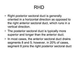 RHD
• Right posterior sectoral duct is generally
oriented in a horizontal direction as opposed to
the right anterior sectoral duct, which runs in a
vertical direction.
• The posterior sectoral duct is typically more
superior and longer than the anterior duct.
• In most cases, the anterior sectoral duct drains
segments 8 and 5; however, in 20% of cases,
segment 8 joins the right posterior sectoral duct
 