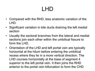 LHD
• Compared with the RHD, less anatomic variation of the
LHD.
• Significant variation in bile ducts draining the left medial
section
• Usually the sectoral branches from the lateral and medial
sections join each other within the umbilical fissure to
form the LHD.
• Orientation of the LHD and left portal vein are typically
horizontal at the hilum before entering the umbilical
recess where they lie in a more vertical direction. The
LHD courses horizontally at the base of segment 4
superior to the left portal vein. It then joins the RHD
anterior to the portal vein bifurcation to form the CHD
 