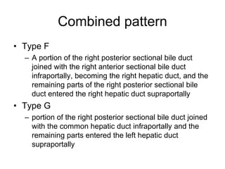 Combined pattern
• Type F
– A portion of the right posterior sectional bile duct
joined with the right anterior sectional bile duct
infraportally, becoming the right hepatic duct, and the
remaining parts of the right posterior sectional bile
duct entered the right hepatic duct supraportally
• Type G
– portion of the right posterior sectional bile duct joined
with the common hepatic duct infraportally and the
remaining parts entered the left hepatic duct
supraportally
 
