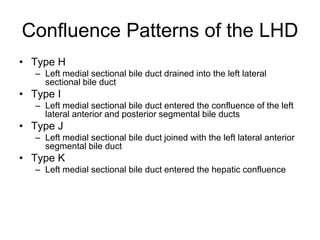 Confluence Patterns of the LHD
• Type H
– Left medial sectional bile duct drained into the left lateral
sectional bile duct
• Type I
– Left medial sectional bile duct entered the confluence of the left
lateral anterior and posterior segmental bile ducts
• Type J
– Left medial sectional bile duct joined with the left lateral anterior
segmental bile duct
• Type K
– Left medial sectional bile duct entered the hepatic confluence
 
