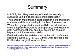 Summary
• In LDLT, the biliary anatomy of the donor usually is
evaluated using intraoperative cholangiography
• The surgeon must make a snap decision as to the biliary
anatomy and its relationship to the line of transection.
• When the right posterior sectional bile duct drains into
the left hepatic duct, it runs supraportally; and when the
right posterior sectional bile duct enters the common
hepatic duct, it runs infraportally.
• Familiarity with the variations of the hepatic confluence,
especially types B, C, E, G, J’, and K, will decrease the
likelihood of surgical misadventure.
Masayuki Ohkubo,Masato Nagino,Junichi Kamiya, Surgical Anatomy of the Bile
Ducts at the Hepatic Hilum as Applied to Living Donor Liver Transplantation.
Ann Surg 2004;239: 82–86
 