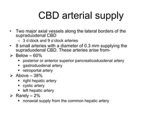 CBD arterial supply
• Two major axial vessels along the lateral borders of the
supraduodenal CBD
– 3 o’clock and 9 o’clock arteries
• 8 small arteries with a diameter of 0.3 mm supplying the
supraduodenal CBD. These arteries arise from-
 Below – 60%
 posterior or anterior superior pancreaticoduodenal artery
 gastroduodenal artery
 retroportal artery
 Above – 38%
 right hepatic artery
 cystic artery
 left hepatic artery
 Rarely – 2%
 nonaxial supply from the common hepatic artery
 