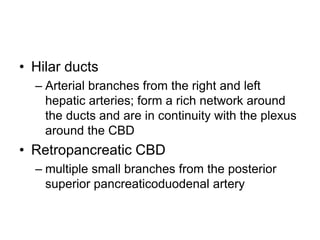 • Hilar ducts
– Arterial branches from the right and left
hepatic arteries; form a rich network around
the ducts and are in continuity with the plexus
around the CBD
• Retropancreatic CBD
– multiple small branches from the posterior
superior pancreaticoduodenal artery
 