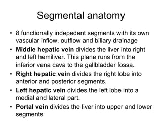 Segmental anatomy
• 8 functionally indepedent segments with its own
vascular inflow, outflow and biliary drainage
• Middle hepatic vein divides the liver into right
and left hemiliver. This plane runs from the
inferior vena cava to the gallbladder fossa.
• Right hepatic vein divides the right lobe into
anterior and posterior segments.
• Left hepatic vein divides the left lobe into a
medial and lateral part.
• Portal vein divides the liver into upper and lower
segments
 