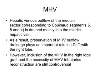 MHV
• Hepatic venous outflow of the median
sector(corresponding to Couinaud segments 5,
8 and 4) is drained mainly into the middle
hepatic vein
• As a result, preservation of MHV outflow
drainage plays an important role in LDLT with
the right lobe.
• However, inclusion of the MHV in the right lobe
graft and the necessity of MHV tributaries
reconstruction are still controversial
 