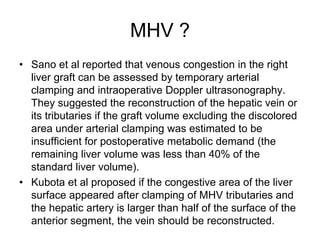 MHV ?
• Sano et al reported that venous congestion in the right
liver graft can be assessed by temporary arterial
clamping and intraoperative Doppler ultrasonography.
They suggested the reconstruction of the hepatic vein or
its tributaries if the graft volume excluding the discolored
area under arterial clamping was estimated to be
insufficient for postoperative metabolic demand (the
remaining liver volume was less than 40% of the
standard liver volume).
• Kubota et al proposed if the congestive area of the liver
surface appeared after clamping of MHV tributaries and
the hepatic artery is larger than half of the surface of the
anterior segment, the vein should be reconstructed.
 