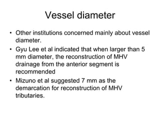 Vessel diameter
• Other institutions concerned mainly about vessel
diameter.
• Gyu Lee et al indicated that when larger than 5
mm diameter, the reconstruction of MHV
drainage from the anterior segment is
recommended
• Mizuno et al suggested 7 mm as the
demarcation for reconstruction of MHV
tributaries.
 