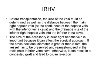 IRHV
• Before transplantation, the size of the vein must be
determined as well as the distance between the main
right hepatic vein (at the confluence of the hepatic vein
with the inferior vena cava) and the drainage site of the
inferior right hepatic vein into the inferior vena cava.
• The size of the accessory inferior right hepatic vein is
important because it can affect the surgical approach. If
the cross-sectional diameter is greater than 5 mm, the
vessel has to be preserved and reanastomosed in the
recipient’s inferior vena cava; otherwise, it can result in a
congested graft and lead to organ rejection
 