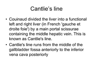 Cantlie’s line
• Couinaud divided the liver into a functional
left and right liver (in French 'gauche et
droite foie') by a main portal scissurae
containing the middle hepatic vein. This is
known as Cantlie's line.
• Cantlie's line runs from the middle of the
gallbladder fossa anteriorly to the inferior
vena cava posteriorly
 