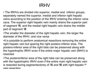 IRHV
• The IRHVs are divided into superior, medial and inferior groups,
separately named the superior, medial and inferior right hepatic
veins according to the position of the IRHV entering the inferior vena
cava. The superior right hepatic vein mainly drains the superior part
of segment Ⅶ, and the medial right hepatic vein drains the middle
part of segment Ⅶ
•The smaller the diameter of the right hepatic vein, the larger the
diameter of the IRHV, and vice versa
•It is possible to perform anatomical resections removing the entire
right hepatic vein but sparing the right postero-inferior area. The
postero-inferior area of the right lobe can be preserved along with
the hypertrophic IRHV even if the entire major hepatic vein (MHV) is
resected
•The posteroinferior area of the right lobe can be preserved along
with the hypertrophic IRHV even if the entire main right hepatic vein
is resected during segmentectomy of Ⅶ and Ⅷ with right hepatic 60
 