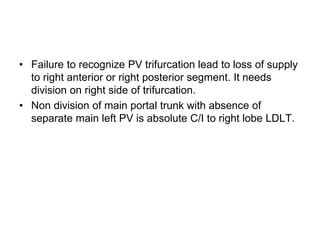 • Failure to recognize PV trifurcation lead to loss of supply
to right anterior or right posterior segment. It needs
division on right side of trifurcation.
• Non division of main portal trunk with absence of
separate main left PV is absolute C/I to right lobe LDLT.
 
