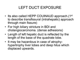 LEFT DUCT EXPOSURE
• Its also called HEPP COUINAUD approach.(1st
to describe transfissural (intrahepatic) approach
through main fissure)
• For high biliary stricture in BDI and
cholangiocarcinoma. (dense adhesions)
• Length of left hepatic duct is reflected by the
length of the base of the quadrate lobe.
• It may be hazardous in case of atrophy-
hypertrophy liver lobes and deep hilus which
displaced upwards.
 