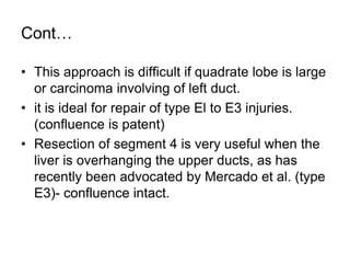 Cont…
• This approach is difficult if quadrate lobe is large
or carcinoma involving of left duct.
• it is ideal for repair of type El to E3 injuries.
(confluence is patent)
• Resection of segment 4 is very useful when the
liver is overhanging the upper ducts, as has
recently been advocated by Mercado et al. (type
E3)- confluence intact.
 