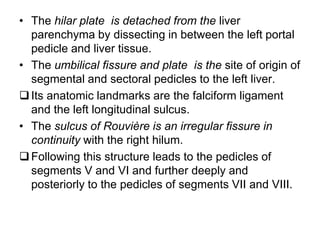 • The hilar plate is detached from the liver
parenchyma by dissecting in between the left portal
pedicle and liver tissue.
• The umbilical fissure and plate is the site of origin of
segmental and sectoral pedicles to the left liver.
Its anatomic landmarks are the falciform ligament
and the left longitudinal sulcus.
• The sulcus of Rouvière is an irregular fissure in
continuity with the right hilum.
Following this structure leads to the pedicles of
segments V and VI and further deeply and
posteriorly to the pedicles of segments VII and VIII.
 