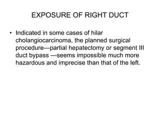 EXPOSURE OF RIGHT DUCT
• Indicated in some cases of hilar
cholangiocarcinoma, the planned surgical
procedure—partial hepatectomy or segment III
duct bypass —seems impossible much more
hazardous and imprecise than that of the left.
 