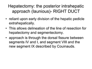 Hepatectomy: the posterior intrahepatic
approach (launious)- RIGHT DUCT
• reliant upon early division of the hepatic pedicle
extrahepatically.
• This allows delineation of the line of resection for
hepatectomy and segmentectomy.
• approach is through the dorsal fissure between
segments IV and I, and segment VIII and the
new segment IX described by Couinauds.
 