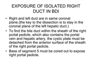 EXPOSURE OF ISOLATED RIGHT
DUCT IN BDI
• Right and left duct are in same coronal
plane.(the key to the dissection is to stay in the
coronal plane of the left hepatic duct.)
• To find the bile duct within the sheath of the right
portal pedicle, which also contains the portal
vein and hepatic artery, the cystic plate must be
detached from the anterior surface of the sheath
of the right portal pedicle.
• Base of segment 5 must be cored out to expose
right portal pedicle.
 