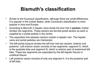 Bismuth's classification
• Similar to the Couinaud classification, although there are small differences.
It is popular in the United States, while Couinaud's classification is more
popular in Asia and Europe.
• According to Bismuth 3 hepatic veins divide the liver into 4 sectors, further
divided into segments. These sectors are termed portal sectors as each is
supplied by a portal pedicle in the centre.
• The separation line between sectors contain a hepatic vein. The hepatic
veins and portal pedicles are intertwined.
• The left portal scissura divides the left liver into two sectors: anterior and
posterior. Left anterior sector consists of two segments: segment IV, which
is the quadrate lobe and segment III, which is anterior part of anatomical left
lobe. These two segments are separated by the left hepatic fissure or
umbilical fissure.
• Left posterior sector consists of only one segment II. It is the posterior part
of left lobe.
 